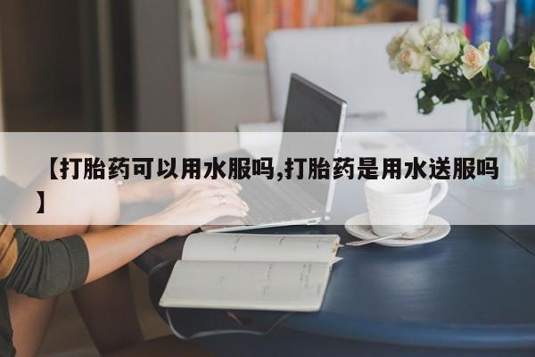 米非米索使用【打胎药可以用水服吗,打胎药是用水送服吗】