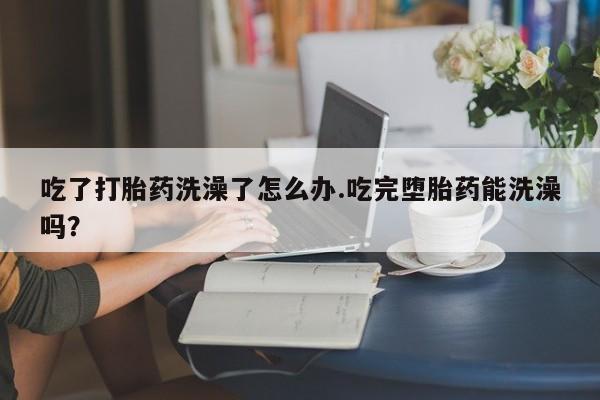 米非米索使用吃了打胎药洗澡了怎么办.吃完堕胎药能洗澡吗？