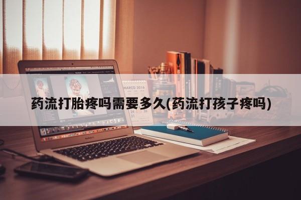 米非米索使用药流打胎疼吗需要多久(药流打孩子疼吗)
