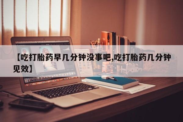 米非米索使用【吃打胎药早几分钟没事吧,吃打胎药几分钟见效】