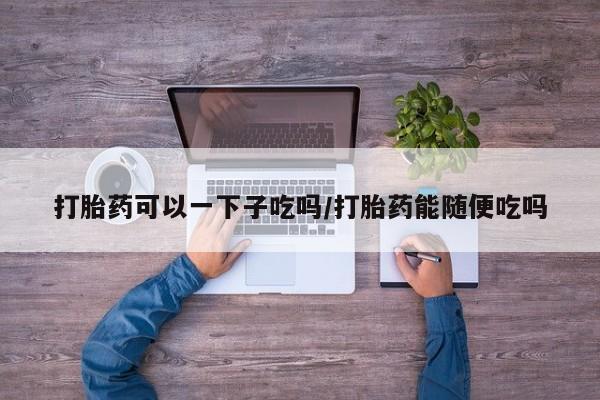 米非米索使用打胎药可以一下子吃吗/打胎药能随便吃吗