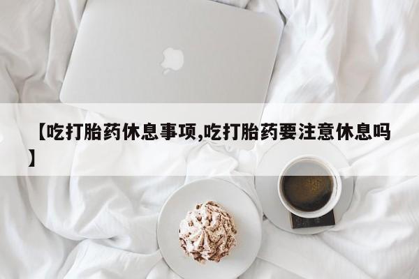 米非米索使用【吃打胎药休息事项,吃打胎药要注意休息吗】