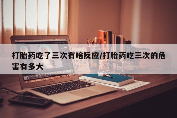 米非米索使用打胎药吃了三次有啥反应/打胎药吃三次的危害有多大