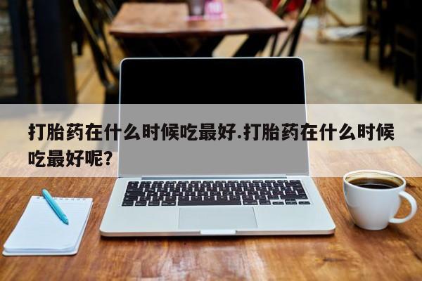 米非米索使用打胎药在什么时候吃最好.打胎药在什么时候吃最好呢？