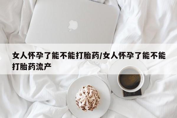 米非米索使用女人怀孕了能不能打胎药/女人怀孕了能不能打胎药流产