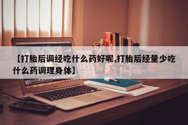 米非米索使用【打胎后调经吃什么药好呢,打胎后经量少吃什么药调理身体】