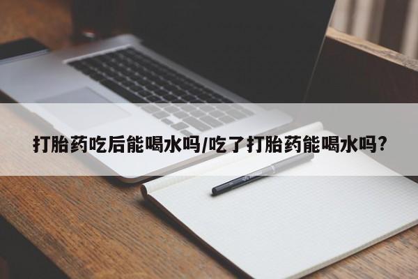 米非米索使用打胎药吃后能喝水吗/吃了打胎药能喝水吗?