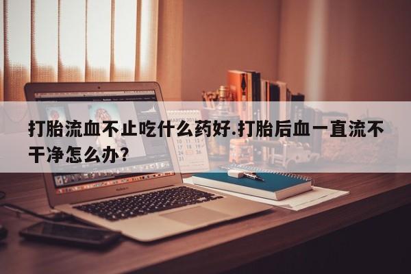米非米索使用打胎流血不止吃什么药好.打胎后血一直流不干净怎么办？