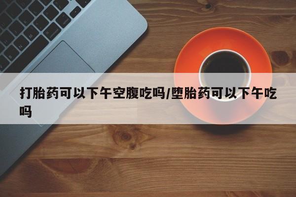 米非米索使用打胎药可以下午空腹吃吗/堕胎药可以下午吃吗