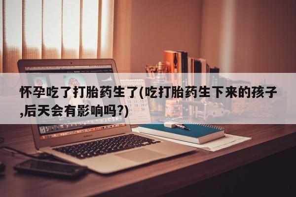 米非米索使用怀孕吃了打胎药生了(吃打胎药生下来的孩子,后天会有影响吗?)