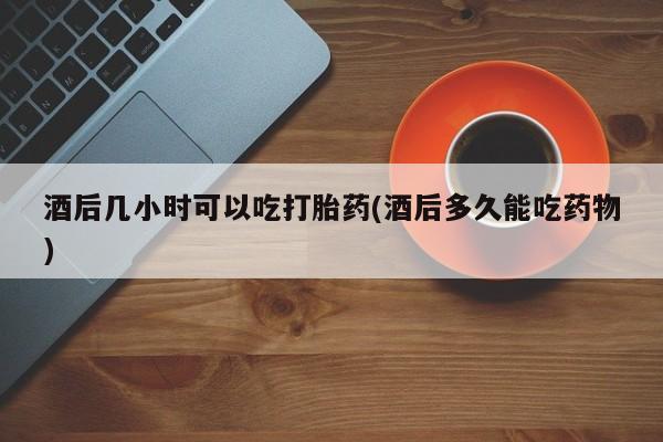 米非米索使用酒后几小时可以吃打胎药(酒后多久能吃药物)