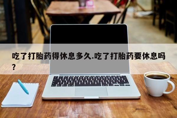 米非米索使用吃了打胎药得休息多久.吃了打胎药要休息吗？