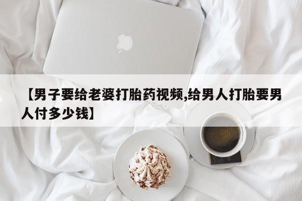 米非米索使用【男子要给老婆打胎药视频,给男人打胎要男人付多少钱】