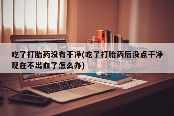 米非米索使用吃了打胎药没有干净(吃了打胎药后没点干净现在不出血了怎么办)