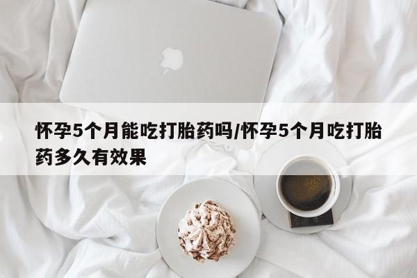 米非米索使用怀孕5个月能吃打胎药吗/怀孕5个月吃打胎药多久有效果