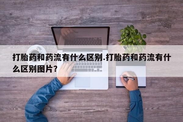 米非米索使用打胎药和药流有什么区别.打胎药和药流有什么区别图片？