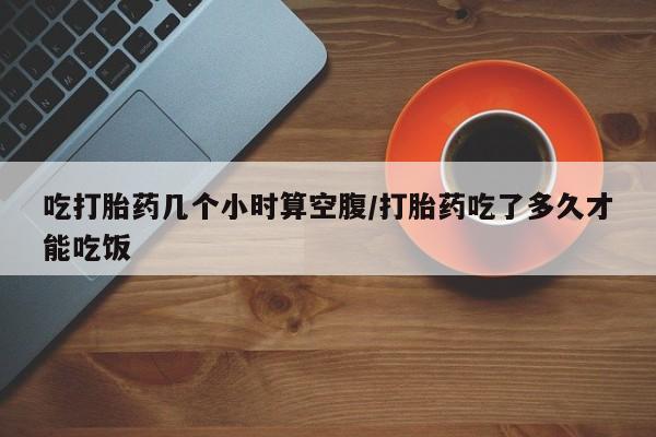 米非米索使用吃打胎药几个小时算空腹/打胎药吃了多久才能吃饭