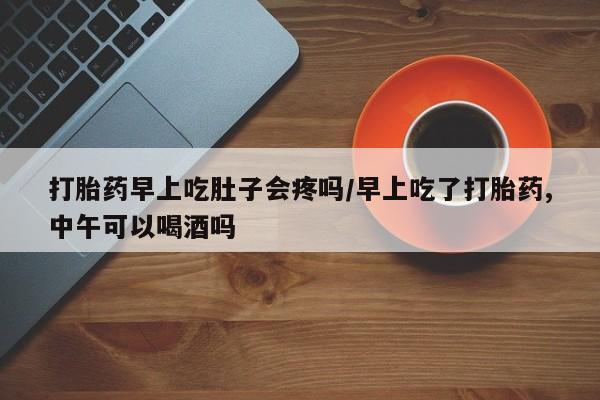 米非米索使用打胎药早上吃肚子会疼吗/早上吃了打胎药,中午可以喝酒吗