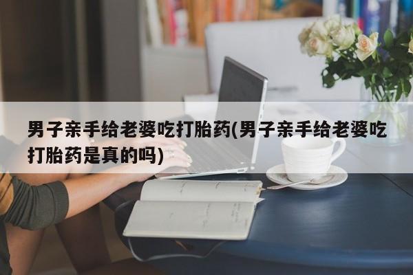 米非米索使用男子亲手给老婆吃打胎药(男子亲手给老婆吃打胎药是真的吗)