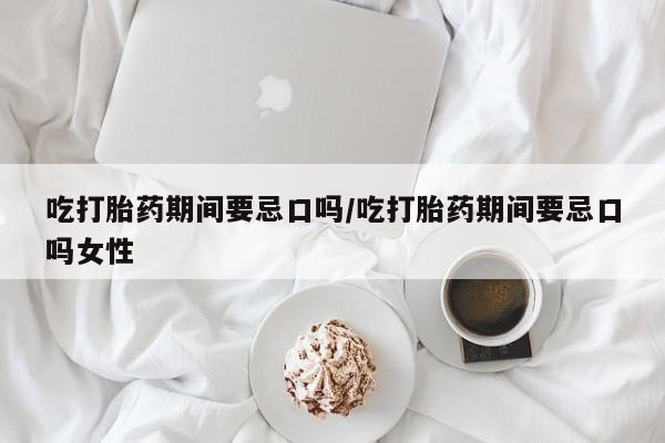 米非米索使用吃打胎药期间要忌口吗/吃打胎药期间要忌口吗女性