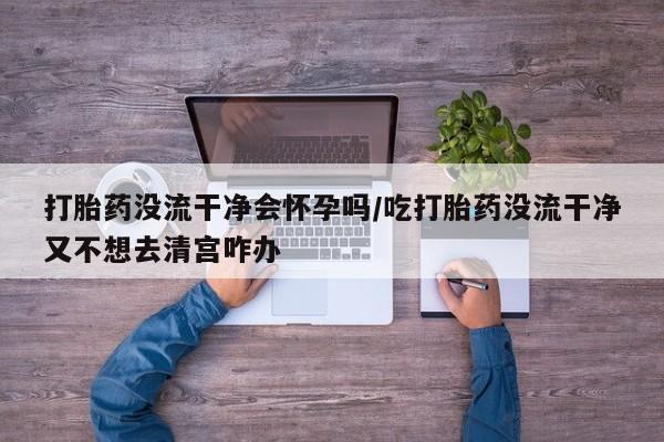 米非米索使用打胎药没流干净会怀孕吗/吃打胎药没流干净又不想去清宫咋办
