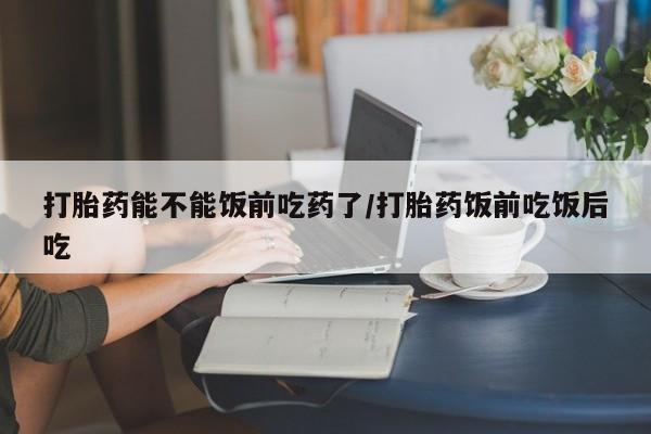 米非米索使用打胎药能不能饭前吃药了/打胎药饭前吃饭后吃