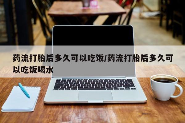 米非米索使用药流打胎后多久可以吃饭/药流打胎后多久可以吃饭喝水