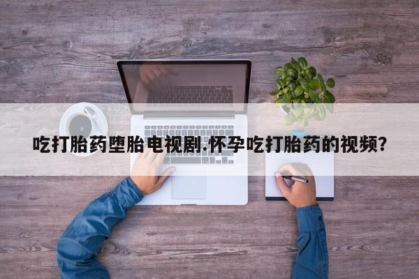 米非米索使用吃打胎药堕胎电视剧.怀孕吃打胎药的视频？