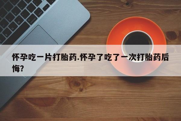 米非米索使用怀孕吃一片打胎药.怀孕了吃了一次打胎药后悔？