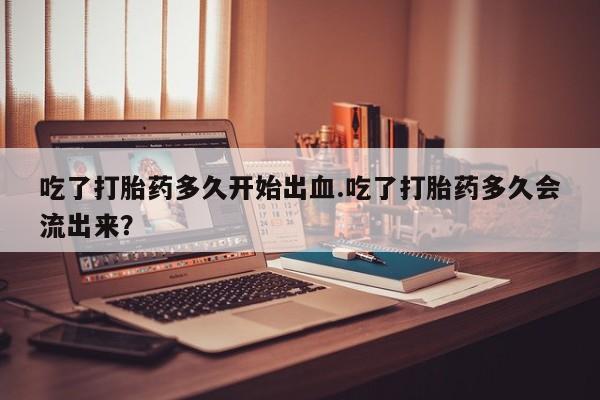 米非米索使用吃了打胎药多久开始出血.吃了打胎药多久会流出来？