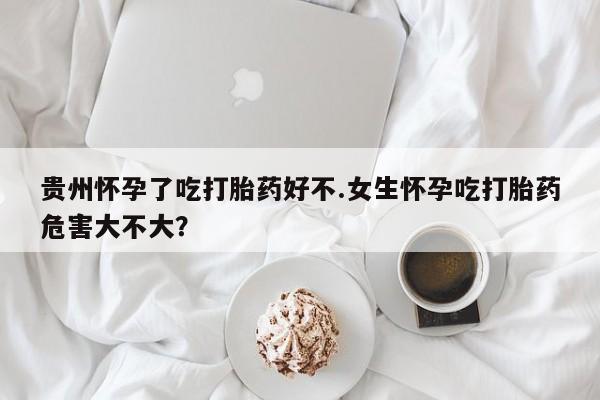 米非米索使用贵州怀孕了吃打胎药好不.女生怀孕吃打胎药危害大不大？