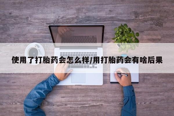 米非米索使用使用了打胎药会怎么样/用打胎药会有啥后果