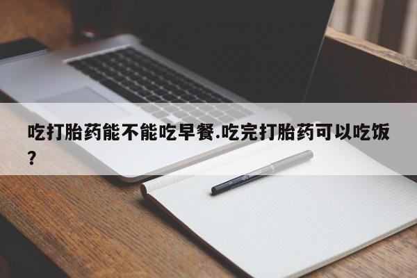 米非米索使用吃打胎药能不能吃早餐.吃完打胎药可以吃饭？