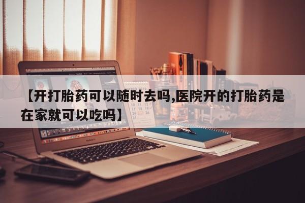 米非米索使用【开打胎药可以随时去吗,医院开的打胎药是在家就可以吃吗】