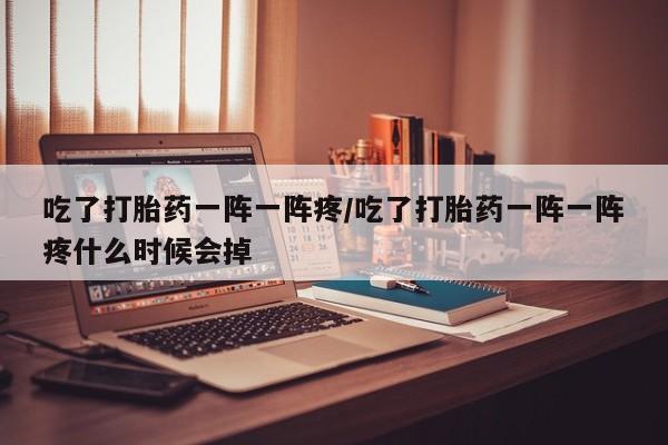 米非米索使用吃了打胎药一阵一阵疼/吃了打胎药一阵一阵疼什么时候会掉