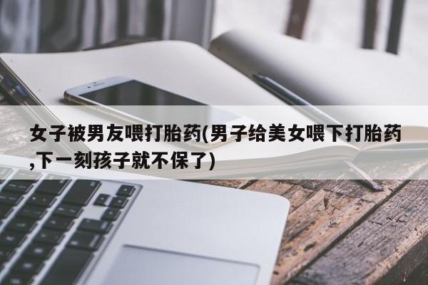 米非米索使用女子被男友喂打胎药(男子给美女喂下打胎药,下一刻孩子就不保了)