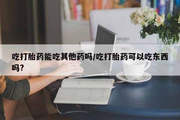 米非米索使用吃打胎药能吃其他药吗/吃打胎药可以吃东西吗?