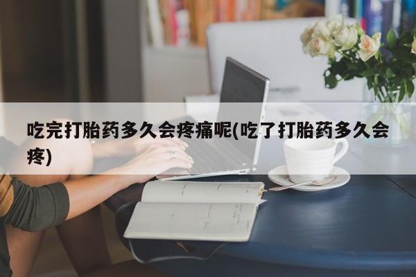 米非米索使用吃完打胎药多久会疼痛呢(吃了打胎药多久会疼)