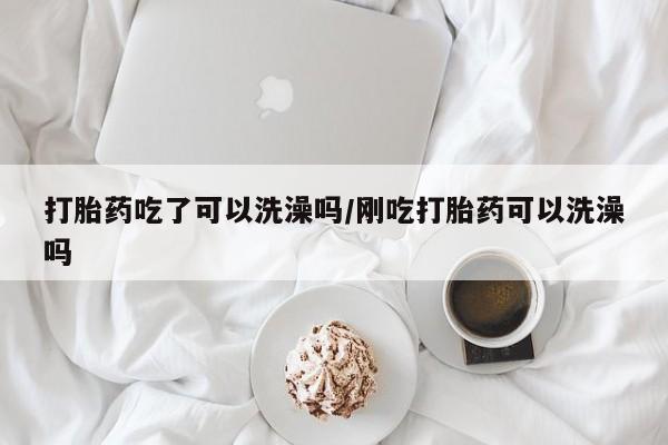 米非米索使用打胎药吃了可以洗澡吗/刚吃打胎药可以洗澡吗