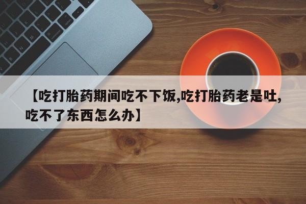 米非米索使用【吃打胎药期间吃不下饭,吃打胎药老是吐,吃不了东西怎么办】