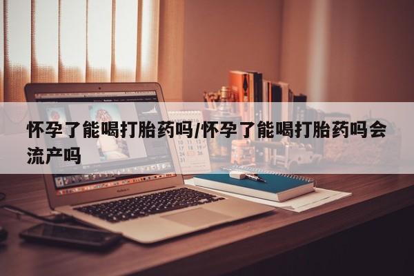 米非米索使用怀孕了能喝打胎药吗/怀孕了能喝打胎药吗会流产吗