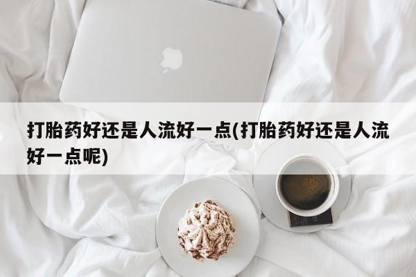 米非米索使用打胎药好还是人流好一点(打胎药好还是人流好一点呢)