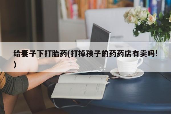 米非米索使用给妻子下打胎药(打掉孩子的药药店有卖吗!)