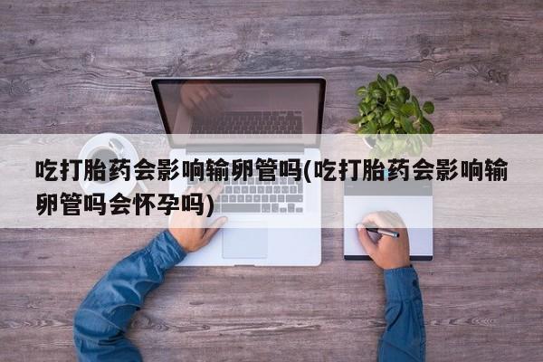 米非米索使用吃打胎药会影响输卵管吗(吃打胎药会影响输卵管吗会怀孕吗)
