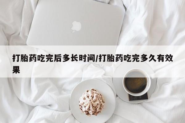 米非米索使用打胎药吃完后多长时间/打胎药吃完多久有效果