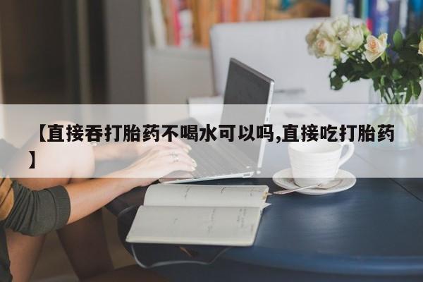 米非米索使用【直接吞打胎药不喝水可以吗,直接吃打胎药】