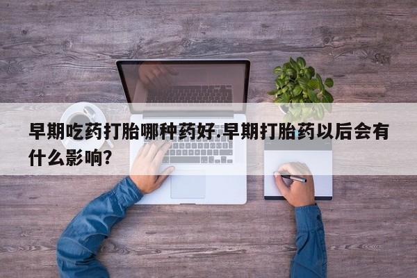米非米索使用早期吃药打胎哪种药好.早期打胎药以后会有什么影响？