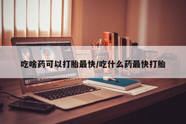 米非米索使用吃啥药可以打胎最快/吃什么药最快打胎