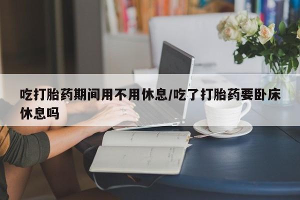 米非米索使用吃打胎药期间用不用休息/吃了打胎药要卧床休息吗