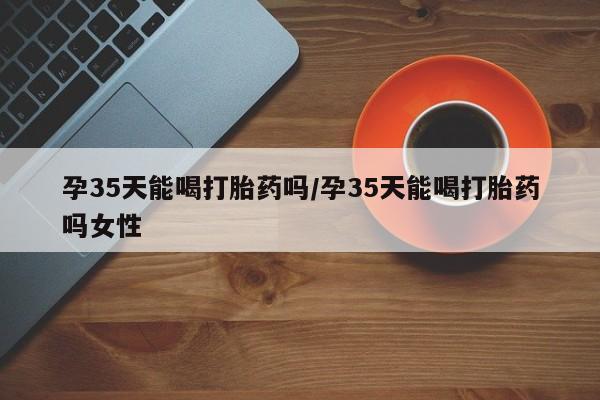 米非米索使用孕35天能喝打胎药吗/孕35天能喝打胎药吗女性